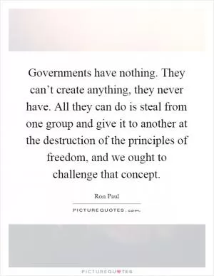 Governments have nothing. They can’t create anything, they never have. All they can do is steal from one group and give it to another at the destruction of the principles of freedom, and we ought to challenge that concept Picture Quote #1