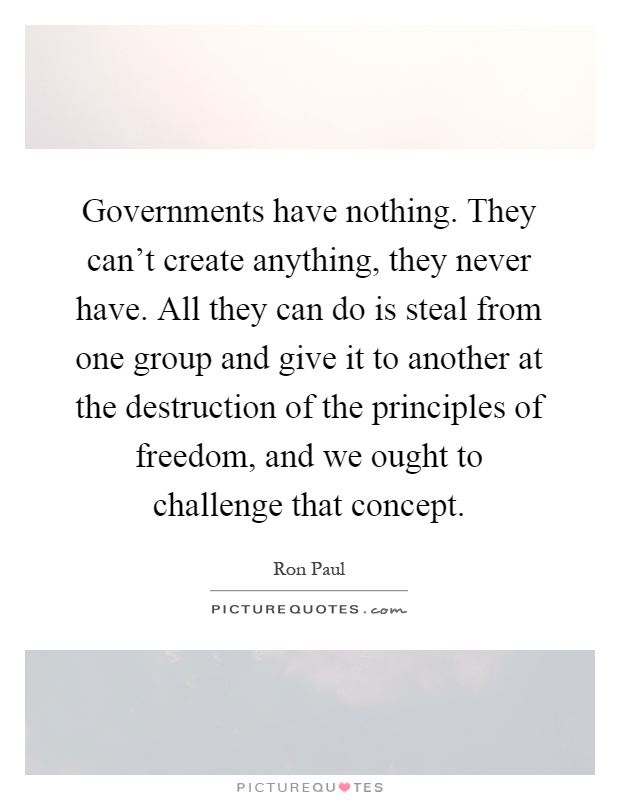 Governments have nothing. They can't create anything, they never have. All they can do is steal from one group and give it to another at the destruction of the principles of freedom, and we ought to challenge that concept Picture Quote #1