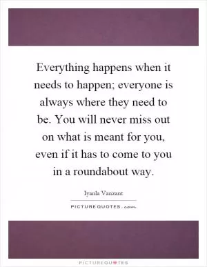 Everything happens when it needs to happen; everyone is always where they need to be. You will never miss out on what is meant for you, even if it has to come to you in a roundabout way Picture Quote #1