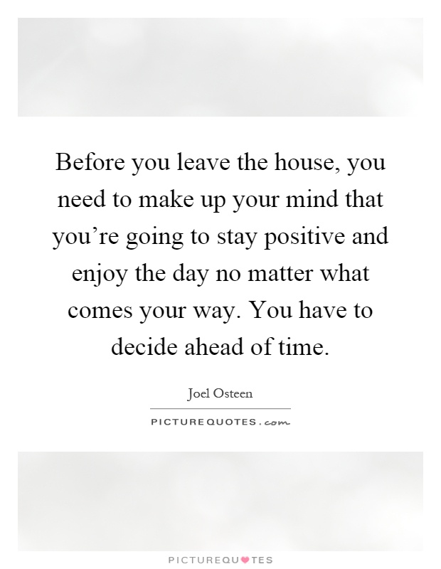 Before you leave the house, you need to make up your mind that you're going to stay positive and enjoy the day no matter what comes your way. You have to decide ahead of time Picture Quote #1