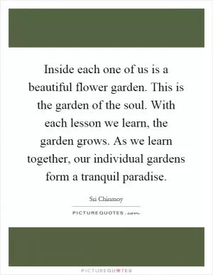 Inside each one of us is a beautiful flower garden. This is the garden of the soul. With each lesson we learn, the garden grows. As we learn together, our individual gardens form a tranquil paradise Picture Quote #1