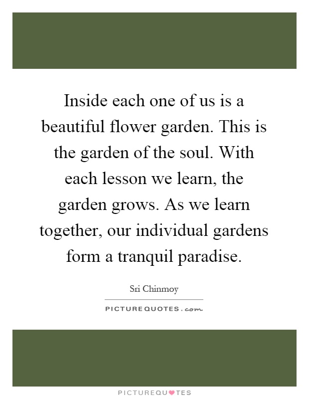 Inside each one of us is a beautiful flower garden. This is the garden of the soul. With each lesson we learn, the garden grows. As we learn together, our individual gardens form a tranquil paradise Picture Quote #1