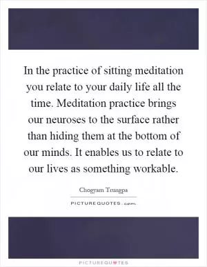 In the practice of sitting meditation you relate to your daily life all the time. Meditation practice brings our neuroses to the surface rather than hiding them at the bottom of our minds. It enables us to relate to our lives as something workable Picture Quote #1