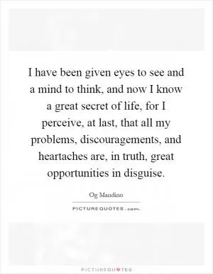 I have been given eyes to see and a mind to think, and now I know a great secret of life, for I perceive, at last, that all my problems, discouragements, and heartaches are, in truth, great opportunities in disguise Picture Quote #1