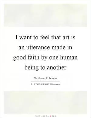 I want to feel that art is an utterance made in good faith by one human being to another Picture Quote #1