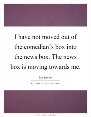 I have not moved out of the comedian’s box into the news box. The news box is moving towards me Picture Quote #1