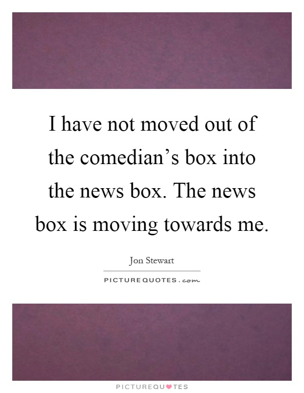 I have not moved out of the comedian's box into the news box. The news box is moving towards me Picture Quote #1