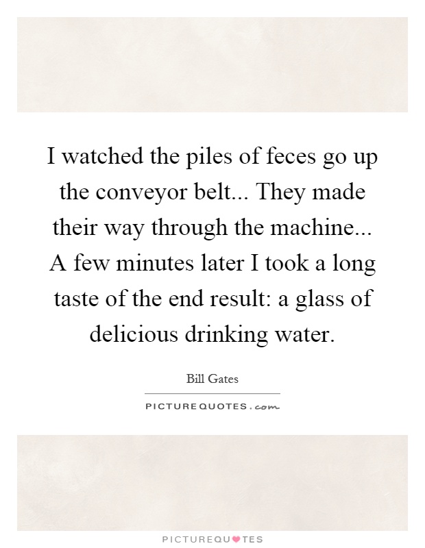 I watched the piles of feces go up the conveyor belt... They made their way through the machine... A few minutes later I took a long taste of the end result: a glass of delicious drinking water Picture Quote #1