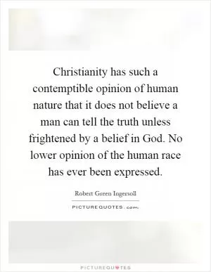 Christianity has such a contemptible opinion of human nature that it does not believe a man can tell the truth unless frightened by a belief in God. No lower opinion of the human race has ever been expressed Picture Quote #1
