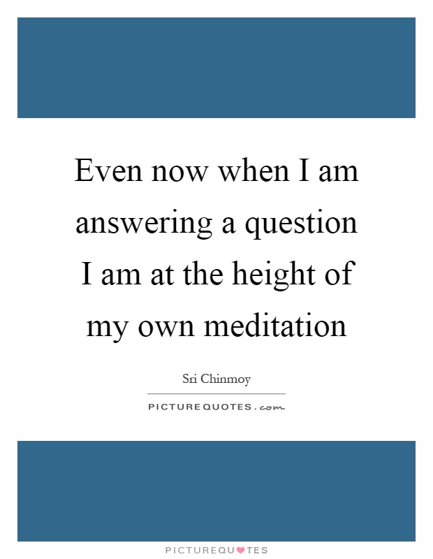 Even now when I am answering a question I am at the height of my own meditation Picture Quote #1