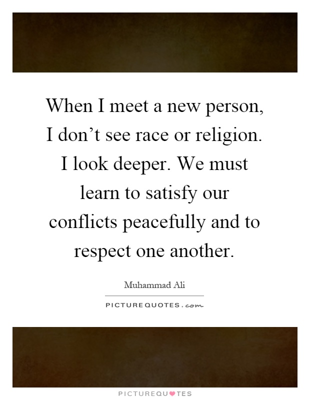 When I meet a new person, I don't see race or religion. I look deeper. We must learn to satisfy our conflicts peacefully and to respect one another Picture Quote #1