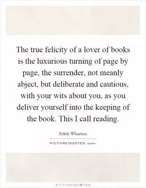 The true felicity of a lover of books is the luxurious turning of page by page, the surrender, not meanly abject, but deliberate and cautious, with your wits about you, as you deliver yourself into the keeping of the book. This I call reading Picture Quote #1