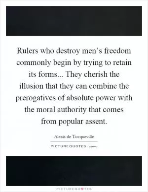 Rulers who destroy men’s freedom commonly begin by trying to retain its forms... They cherish the illusion that they can combine the prerogatives of absolute power with the moral authority that comes from popular assent Picture Quote #1