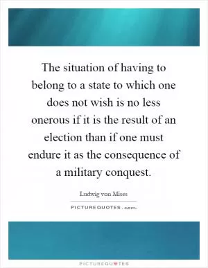 The situation of having to belong to a state to which one does not wish is no less onerous if it is the result of an election than if one must endure it as the consequence of a military conquest Picture Quote #1