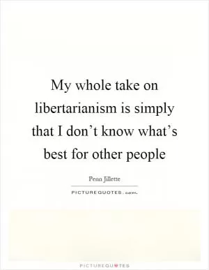 My whole take on libertarianism is simply that I don’t know what’s best for other people Picture Quote #1