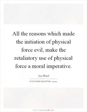 All the reasons which made the initiation of physical force evil, make the retaliatory use of physical force a moral imperative Picture Quote #1