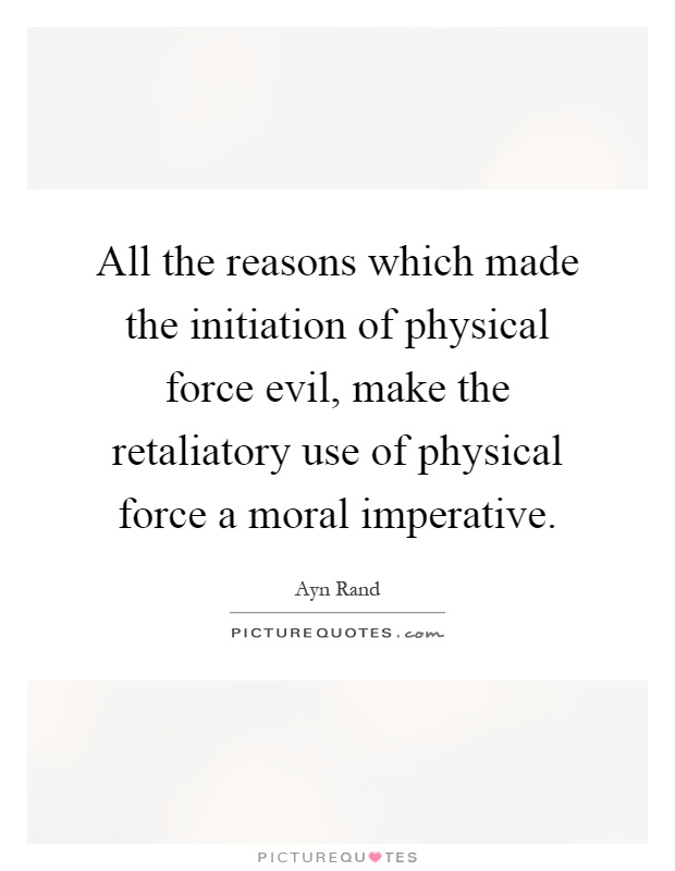 All the reasons which made the initiation of physical force evil, make the retaliatory use of physical force a moral imperative Picture Quote #1