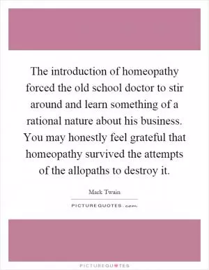 The introduction of homeopathy forced the old school doctor to stir around and learn something of a rational nature about his business. You may honestly feel grateful that homeopathy survived the attempts of the allopaths to destroy it Picture Quote #1