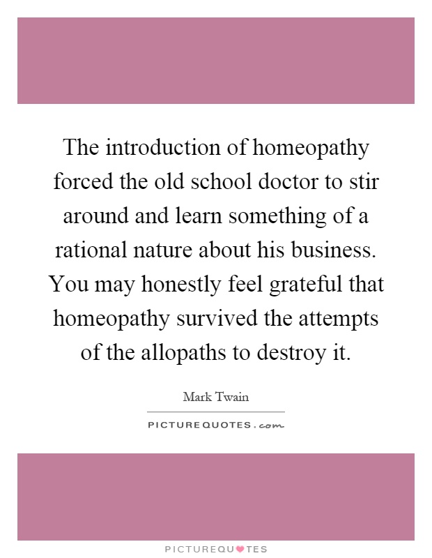 The introduction of homeopathy forced the old school doctor to stir around and learn something of a rational nature about his business. You may honestly feel grateful that homeopathy survived the attempts of the allopaths to destroy it Picture Quote #1