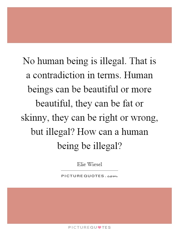 No human being is illegal. That is a contradiction in terms. Human beings can be beautiful or more beautiful, they can be fat or skinny, they can be right or wrong, but illegal? How can a human being be illegal? Picture Quote #1
