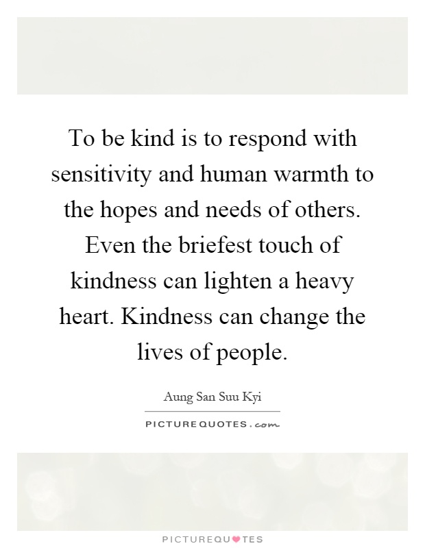 To be kind is to respond with sensitivity and human warmth to the hopes and needs of others. Even the briefest touch of kindness can lighten a heavy heart. Kindness can change the lives of people Picture Quote #1