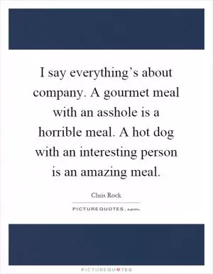 I say everything’s about company. A gourmet meal with an asshole is a horrible meal. A hot dog with an interesting person is an amazing meal Picture Quote #1
