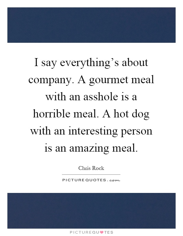 I say everything's about company. A gourmet meal with an asshole is a horrible meal. A hot dog with an interesting person is an amazing meal Picture Quote #1