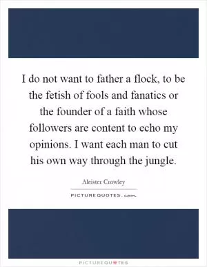 I do not want to father a flock, to be the fetish of fools and fanatics or the founder of a faith whose followers are content to echo my opinions. I want each man to cut his own way through the jungle Picture Quote #1