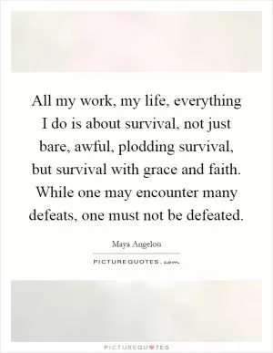 All my work, my life, everything I do is about survival, not just bare, awful, plodding survival, but survival with grace and faith. While one may encounter many defeats, one must not be defeated Picture Quote #1
