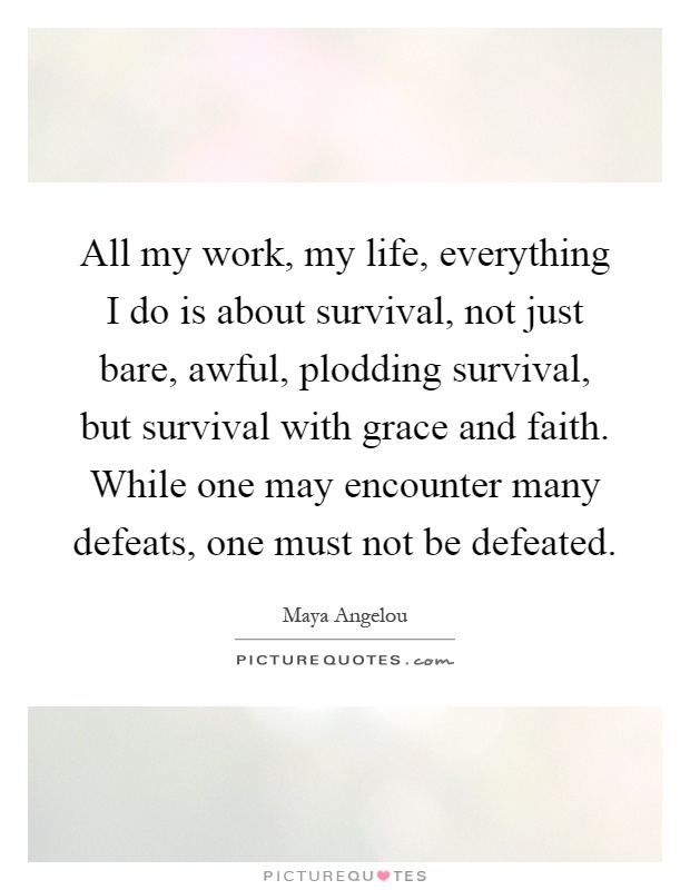 All my work, my life, everything I do is about survival, not just bare, awful, plodding survival, but survival with grace and faith. While one may encounter many defeats, one must not be defeated Picture Quote #1