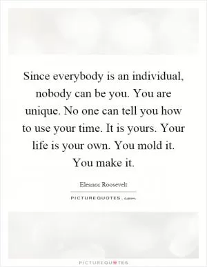 Since everybody is an individual, nobody can be you. You are unique. No one can tell you how to use your time. It is yours. Your life is your own. You mold it. You make it Picture Quote #1