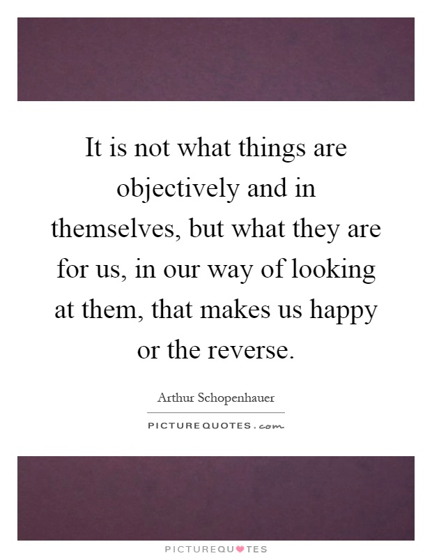 It is not what things are objectively and in themselves, but what they are for us, in our way of looking at them, that makes us happy or the reverse Picture Quote #1