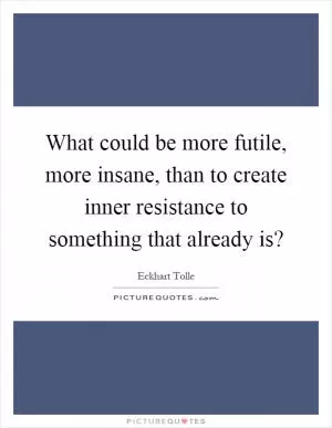 What could be more futile, more insane, than to create inner resistance to something that already is? Picture Quote #1