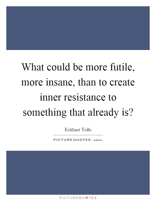 What could be more futile, more insane, than to create inner resistance to something that already is? Picture Quote #1