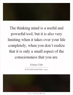 The thinking mind is a useful and powerful tool, but it is also very limiting when it takes over your life completely, when you don’t realize that it is only a small aspect of the consciousness that you are Picture Quote #1