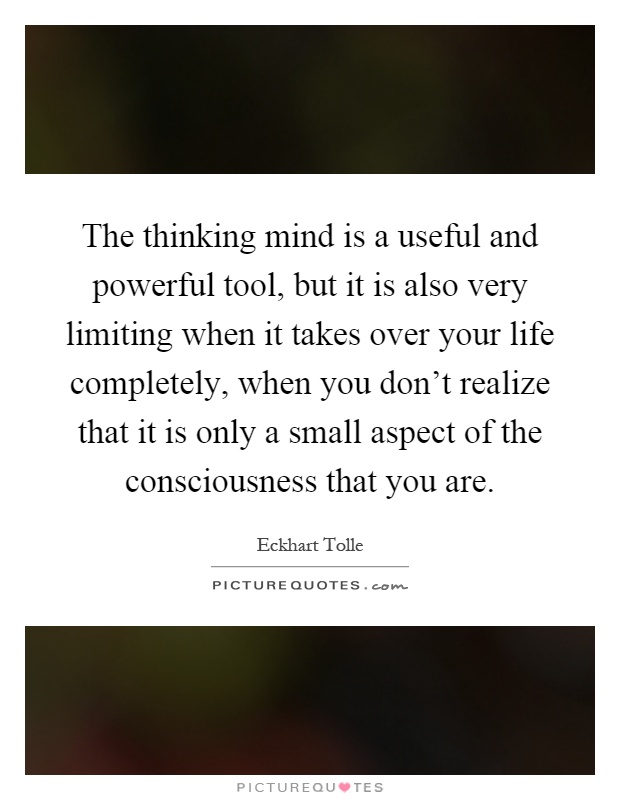 The thinking mind is a useful and powerful tool, but it is also very limiting when it takes over your life completely, when you don't realize that it is only a small aspect of the consciousness that you are Picture Quote #1