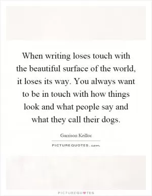 When writing loses touch with the beautiful surface of the world, it loses its way. You always want to be in touch with how things look and what people say and what they call their dogs Picture Quote #1
