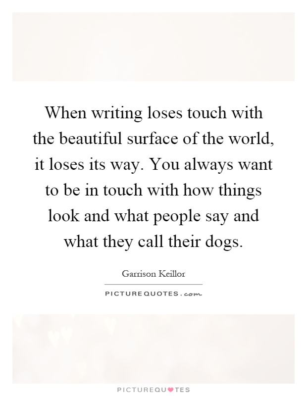 When writing loses touch with the beautiful surface of the world, it loses its way. You always want to be in touch with how things look and what people say and what they call their dogs Picture Quote #1