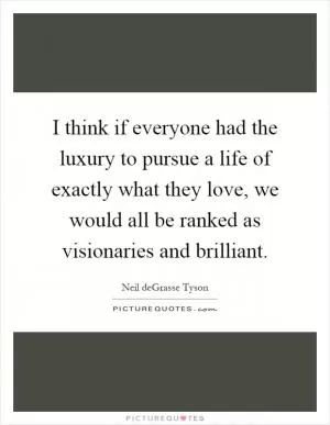 I think if everyone had the luxury to pursue a life of exactly what they love, we would all be ranked as visionaries and brilliant Picture Quote #1