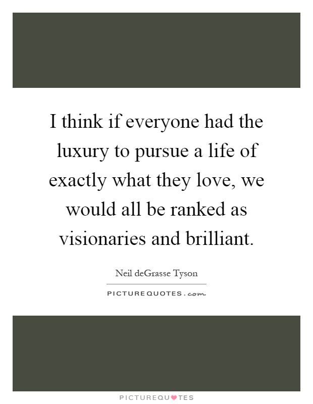 I think if everyone had the luxury to pursue a life of exactly what they love, we would all be ranked as visionaries and brilliant Picture Quote #1