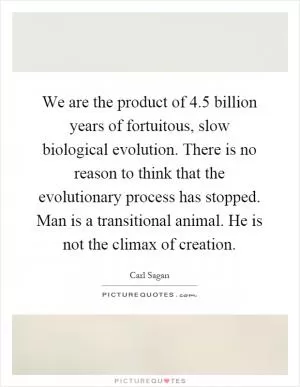 We are the product of 4.5 billion years of fortuitous, slow biological evolution. There is no reason to think that the evolutionary process has stopped. Man is a transitional animal. He is not the climax of creation Picture Quote #1