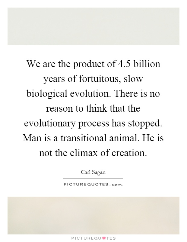 We are the product of 4.5 billion years of fortuitous, slow biological evolution. There is no reason to think that the evolutionary process has stopped. Man is a transitional animal. He is not the climax of creation Picture Quote #1