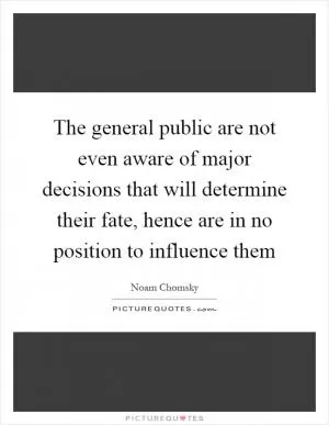 The general public are not even aware of major decisions that will determine their fate, hence are in no position to influence them Picture Quote #1
