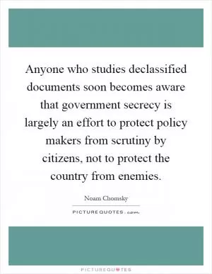 Anyone who studies declassified documents soon becomes aware that government secrecy is largely an effort to protect policy makers from scrutiny by citizens, not to protect the country from enemies Picture Quote #1
