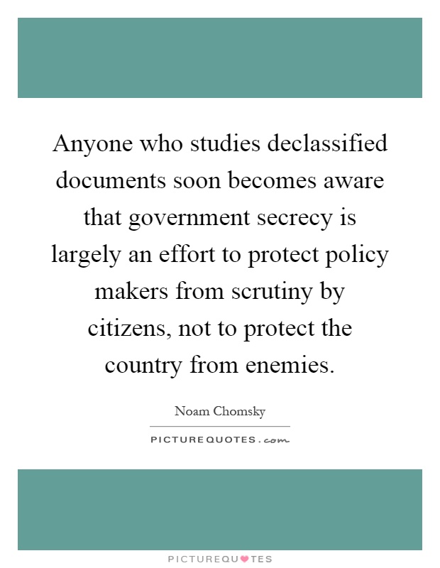 Anyone who studies declassified documents soon becomes aware that government secrecy is largely an effort to protect policy makers from scrutiny by citizens, not to protect the country from enemies Picture Quote #1