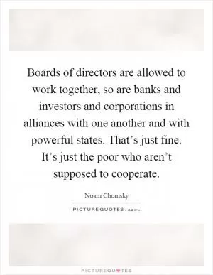 Boards of directors are allowed to work together, so are banks and investors and corporations in alliances with one another and with powerful states. That’s just fine. It’s just the poor who aren’t supposed to cooperate Picture Quote #1