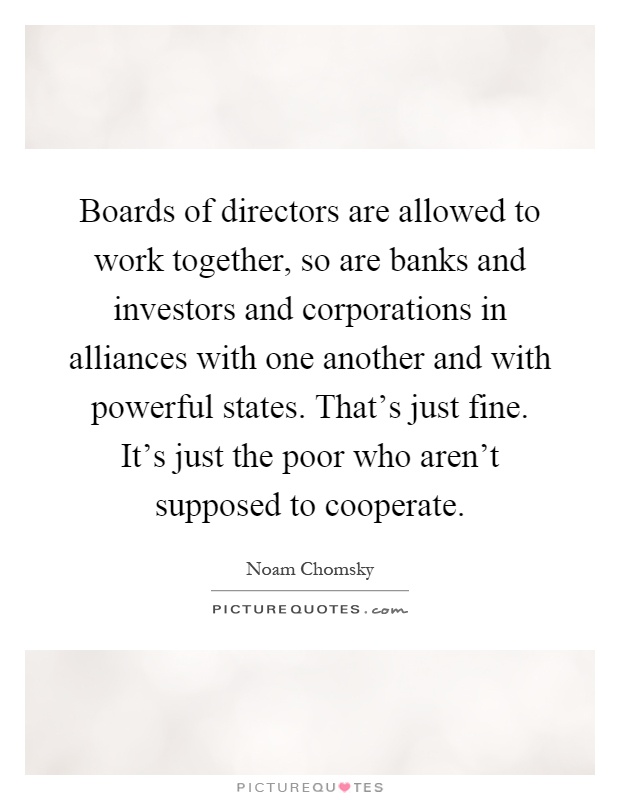 Boards of directors are allowed to work together, so are banks and investors and corporations in alliances with one another and with powerful states. That's just fine. It's just the poor who aren't supposed to cooperate Picture Quote #1
