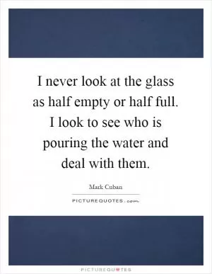 I never look at the glass as half empty or half full. I look to see who is pouring the water and deal with them Picture Quote #1