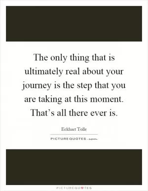 The only thing that is ultimately real about your journey is the step that you are taking at this moment. That’s all there ever is Picture Quote #1
