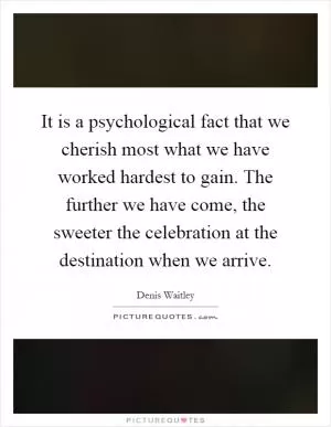 It is a psychological fact that we cherish most what we have worked hardest to gain. The further we have come, the sweeter the celebration at the destination when we arrive Picture Quote #1